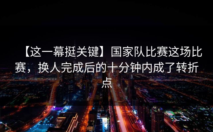 【这一幕挺关键】国家队比赛这场比赛，换人完成后的十分钟内成了转折点