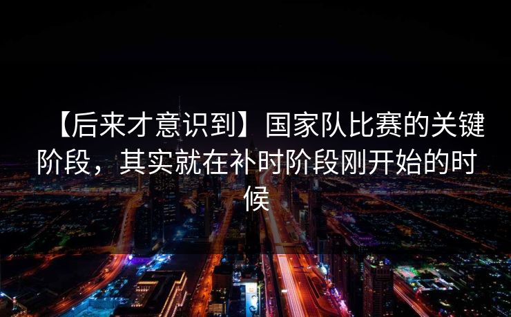 【后来才意识到】国家队比赛的关键阶段，其实就在补时阶段刚开始的时候