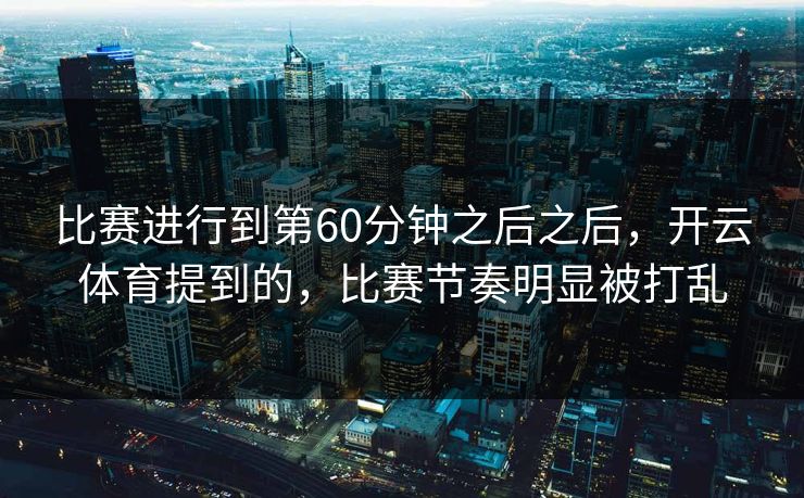 比赛进行到第60分钟之后之后，开云体育提到的，比赛节奏明显被打乱