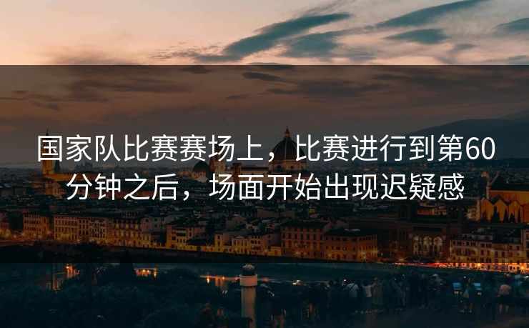 国家队比赛赛场上，比赛进行到第60分钟之后，场面开始出现迟疑感