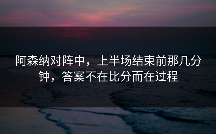 阿森纳对阵中，上半场结束前那几分钟，答案不在比分而在过程