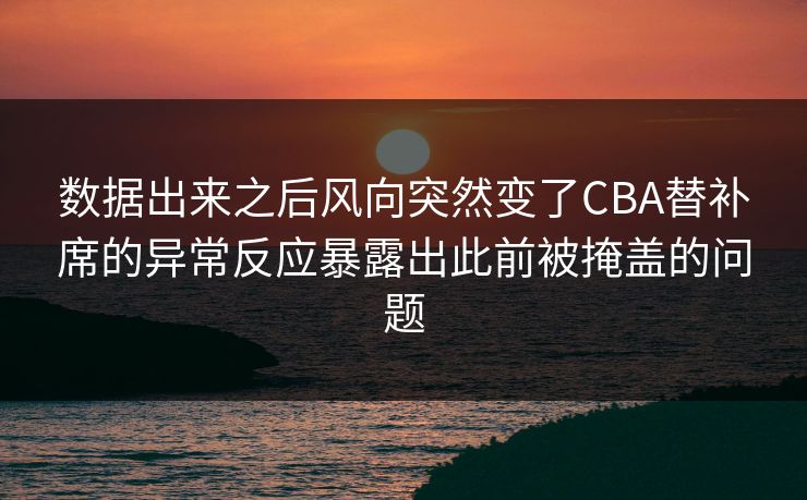 数据出来之后风向突然变了CBA替补席的异常反应暴露出此前被掩盖的问题