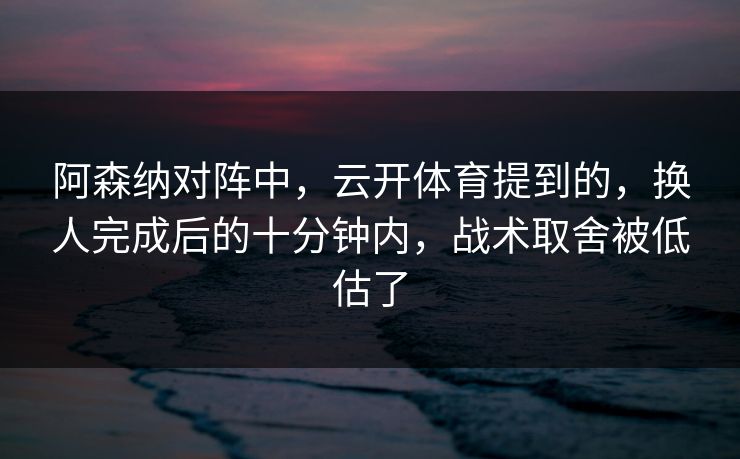 阿森纳对阵中，云开体育提到的，换人完成后的十分钟内，战术取舍被低估了