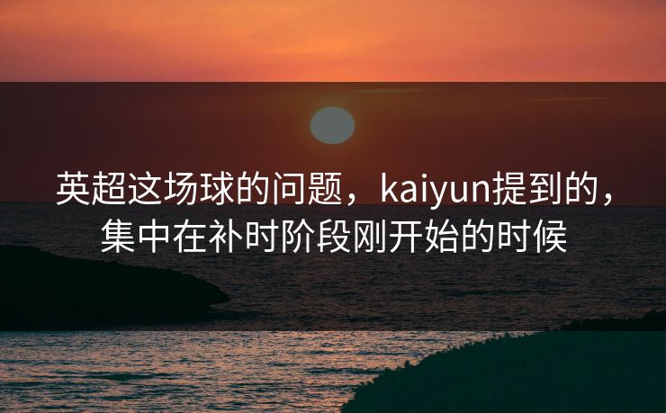 英超这场球的问题，kaiyun提到的，集中在补时阶段刚开始的时候