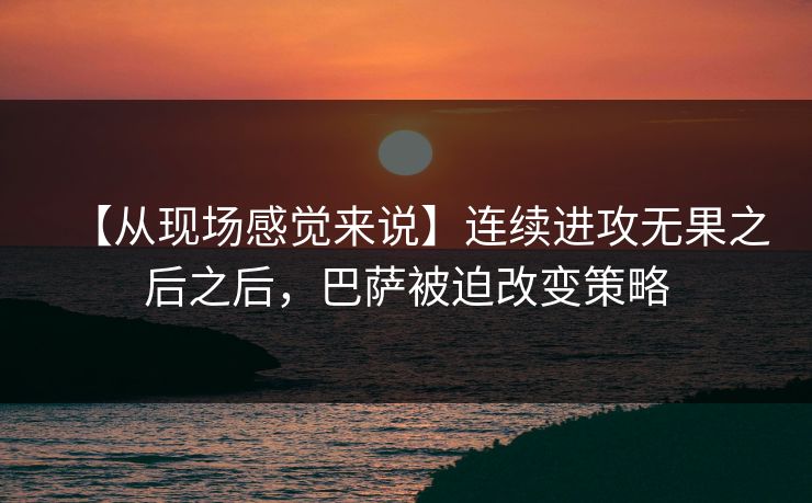 【从现场感觉来说】连续进攻无果之后之后，巴萨被迫改变策略