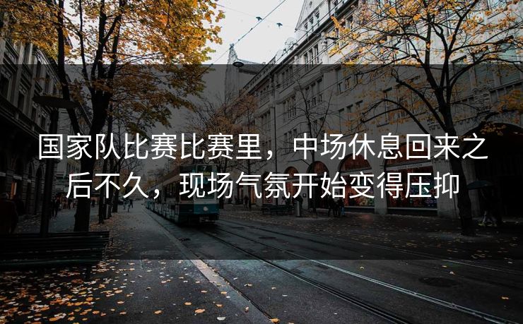 国家队比赛比赛里，中场休息回来之后不久，现场气氛开始变得压抑