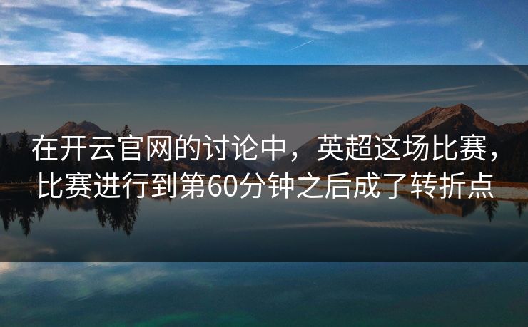 在开云官网的讨论中，英超这场比赛，比赛进行到第60分钟之后成了转折点