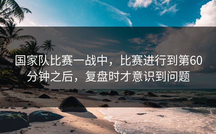 国家队比赛一战中，比赛进行到第60分钟之后，复盘时才意识到问题