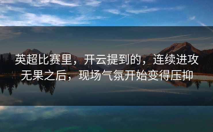 英超比赛里，开云提到的，连续进攻无果之后，现场气氛开始变得压抑