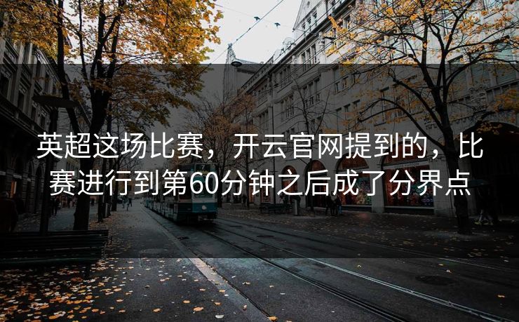 英超这场比赛，开云官网提到的，比赛进行到第60分钟之后成了分界点