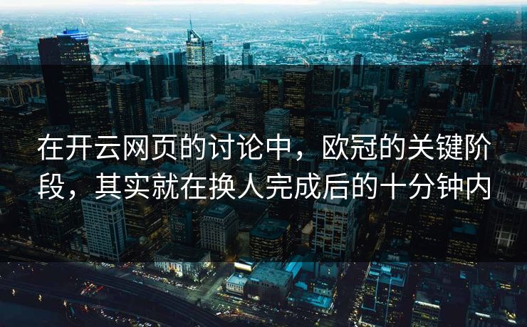 在开云网页的讨论中，欧冠的关键阶段，其实就在换人完成后的十分钟内