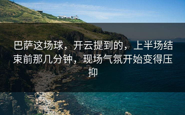 巴萨这场球，开云提到的，上半场结束前那几分钟，现场气氛开始变得压抑