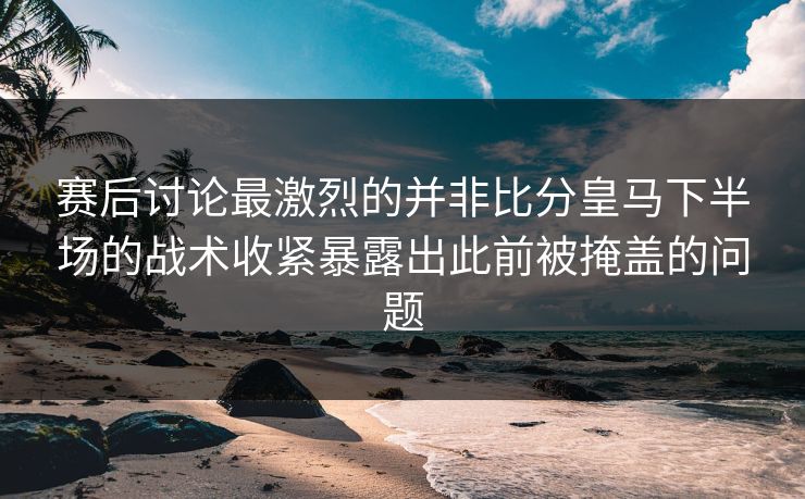 赛后讨论最激烈的并非比分皇马下半场的战术收紧暴露出此前被掩盖的问题