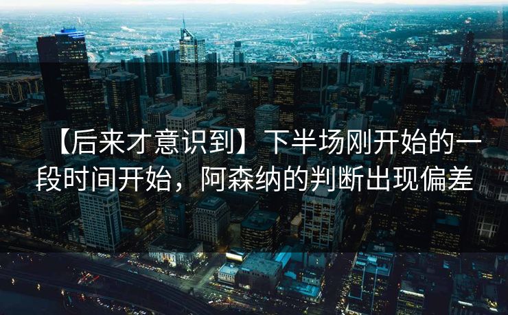 【后来才意识到】下半场刚开始的一段时间开始，阿森纳的判断出现偏差
