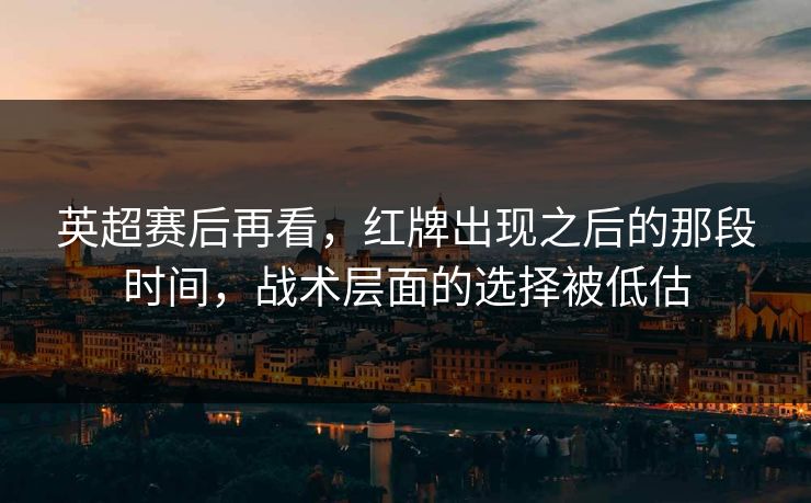 英超赛后再看，红牌出现之后的那段时间，战术层面的选择被低估